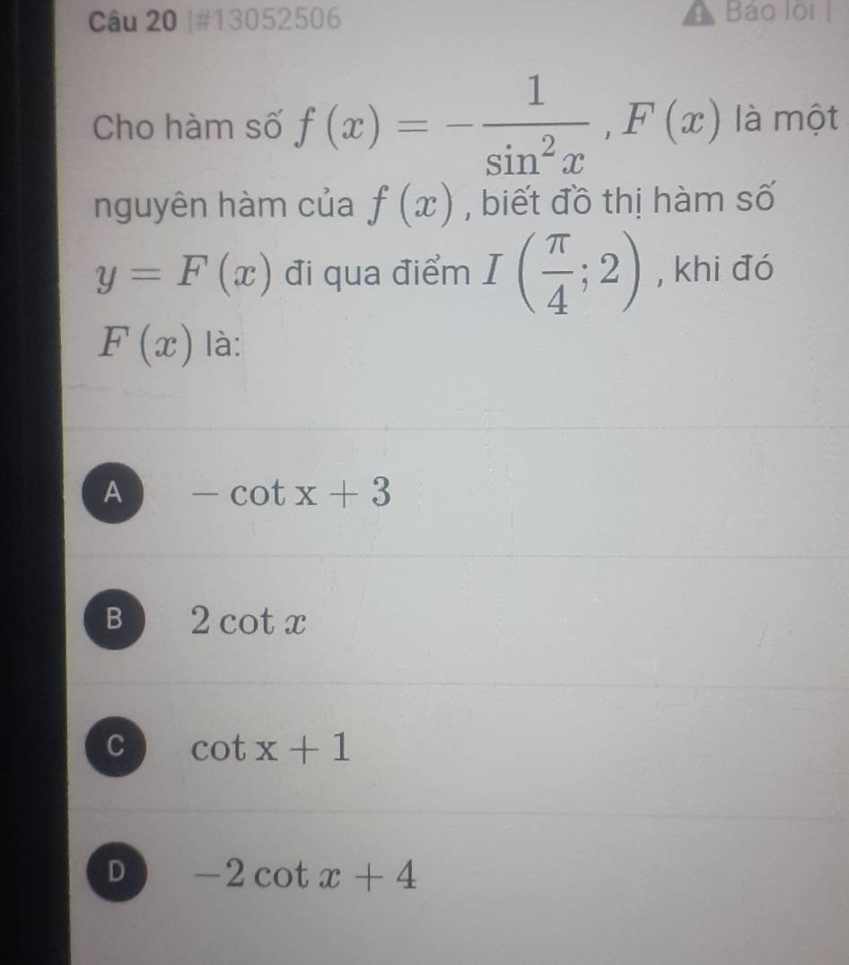 #13052506 Bảo lội 
Cho hàm số f(x)=- 1/sin^2x , F(x) là một
nguyên hàm của f(x) , biết đồ thị hàm số
y=F(x) đi qua điểm I( π /4 ;2) , khi đó
F(x) là:
A -cot x+3
B 2cot x
C cot x+1
D -2cot x+4