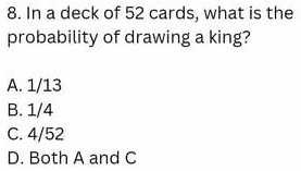 In a deck of 52 cards, what is the
probability of drawing a king?
A. 1/13
B. 1/4
C. 4/52
D. Both A and C