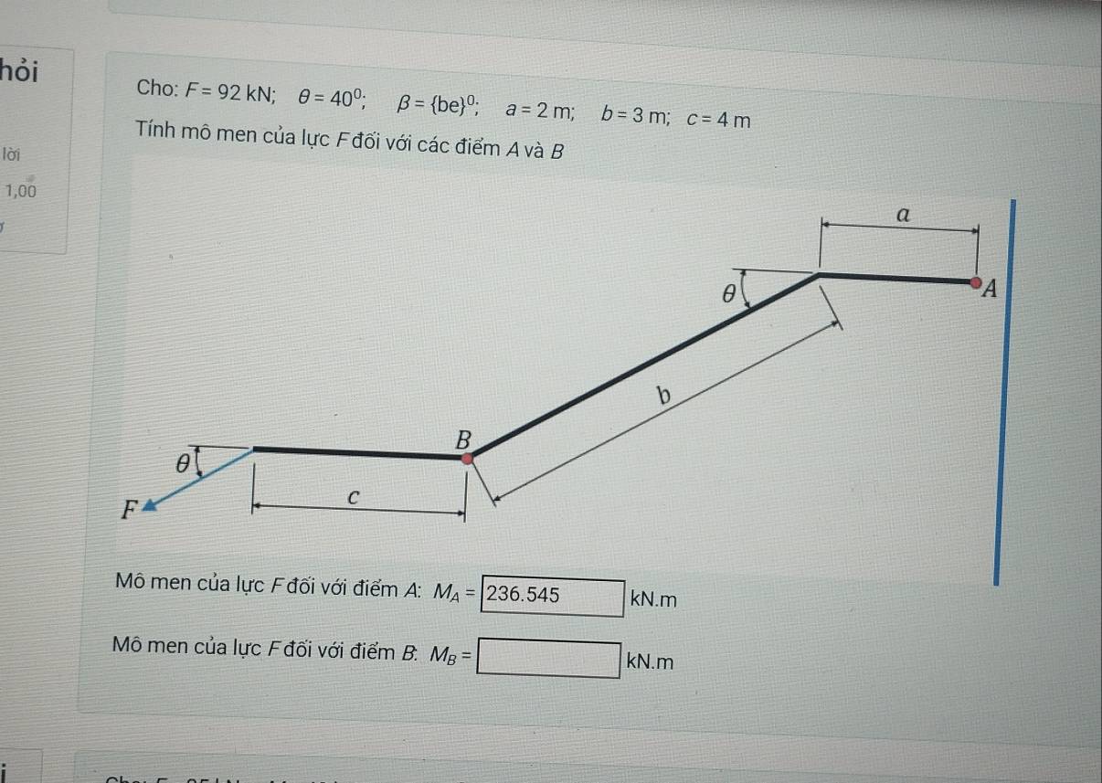 hỏi Cho: F=92kN; θ =40^0; beta =(be)^0; a=2m; b=3m; c=4m
Tính mô men của lực Fđối với các điểm A và B
lời 
1,00 
Mô men của lực Fđối với điểm A: M_A=236.545kN.m
Mô men của lực Fđối với điểm B. M_B=□ kN.m