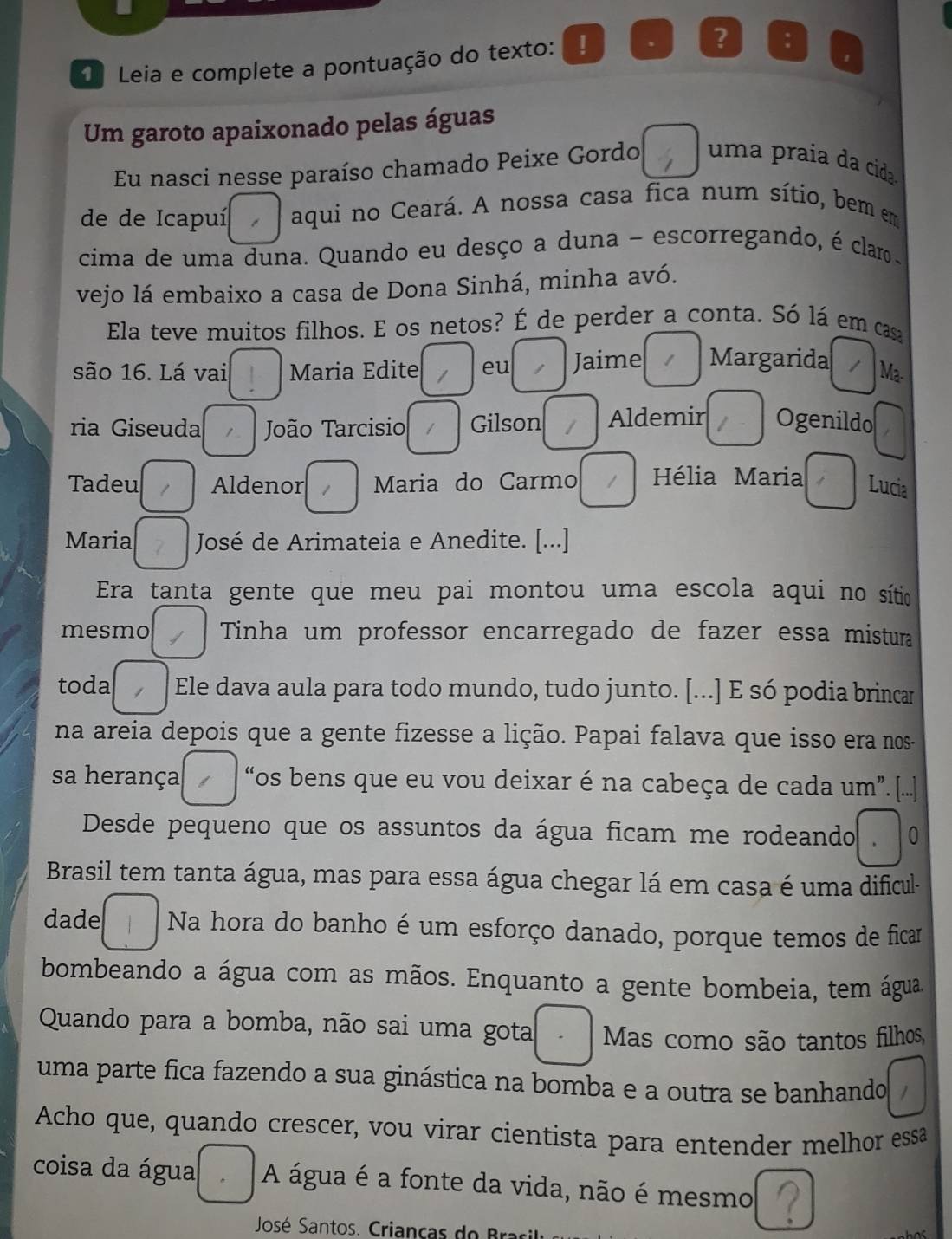 Leia e complete a pontuação do texto:
s ? :
Um garoto apaixonado pelas águas
Eu nasci nesse paraíso chamado Peixe Gordo  uma praia da cida.
de de Icapuí aqui no Ceará. A nossa casa fica num sítio, bem em
cima de uma duna. Quando eu desço a duna - escorregando, é clar
vejo lá embaixo a casa de Dona Sinhá, minha avó.
Ela teve muitos filhos. E os netos? É de perder a conta. Só lá em cas
são 16. Lá vai Maria Edite eu Jaime Margarida Ma
ria Giseuda 1  João Tarcisio Gilson Aldemir Ogenildo
Tadeu Aldenor Maria do Carmo  Hélia Maria Lucia
Maria José de Arimateia e Anedite. [...]
Era tanta gente que meu pai montou uma escola aqui no sítio
mesmo Tinha um professor encarregado de fazer essa mistura
toda   Ele dava aula para todo mundo, tudo junto. [...] E só podia brincar
na areia depois que a gente fizesse a lição. Papai falava que isso era nos-
sa herança “os bens que eu vou deixar é na cabeça de cada um. [...]
Desde pequeno que os assuntos da água ficam me rodeando 0
Brasil tem tanta água, mas para essa água chegar lá em casa é uma dificul-
dade Na hora do banho é um esforço danado, porque temos de ficar
bombeando a água com as mãos. Enquanto a gente bombeia, tem água
Quando para a bomba, não sai uma gota Mas como são tantos filhos,
uma parte fica fazendo a sua ginástica na bomba e a outra se banhando
Acho que, quando crescer, vou virar cientista para entender melhor essa
coisa da água A água é a fonte da vida, não é mesmo
José Santos. Crianças  do  Bra