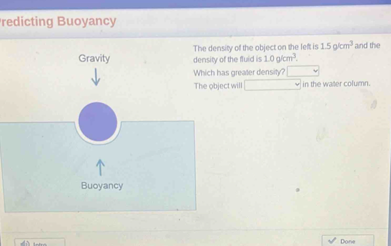 redicting Buoyancy 
The density of the object on the left is 1.5g/cm^3 and the 
Gravity density of the fluid is 1.0g/cm^3. 
Which has greater density? 
The object will in the water column. 
Buoyancy 
Done