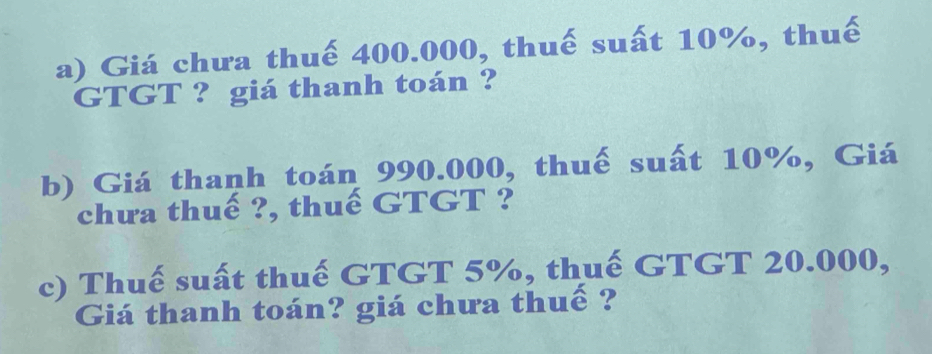 Giá chưa thuế 400.000, thuế suất 10%, thuế 
GTGT ? giá thanh toán ? 
b) Giá thanh toán 990.000, thuế suất 10%, Giá 
chưa thuế ?, thuế GTGT ? 
c) Thuế suất thuế GTGT 5%, thuế GTGT 20.000, 
Giá thanh toán? giá chưa thuế ?