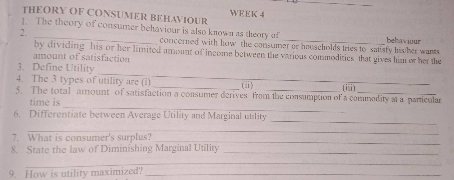 WEEK 4 
THEORY OF CONSUMER BEHAVIOUR 
_ 
1. The theory of consumer behaviour is also known as theory of 
2. 
behaviour 
concerned with how the consumer or households tries to satisfy his/her wants 
by dividing his or her limited amount of income between the various commodities that gives him or her the 
amount of satisfaction 
_ 
3. Define Utility 
4. The 3 types of utility are (i) 
_(ii) (iii) 
_ 
5. The total amount of satisfaction a consumer derives from the consumption of a commodity at a particular 
time is 
_ 
6. Differentiate between Average Utility and Marginal utility 
_ 
7. What is consumer's surplus?_ 
8. State the law of Diminishing Marginal Utility_ 
_ 
9. How is utility maximized?_