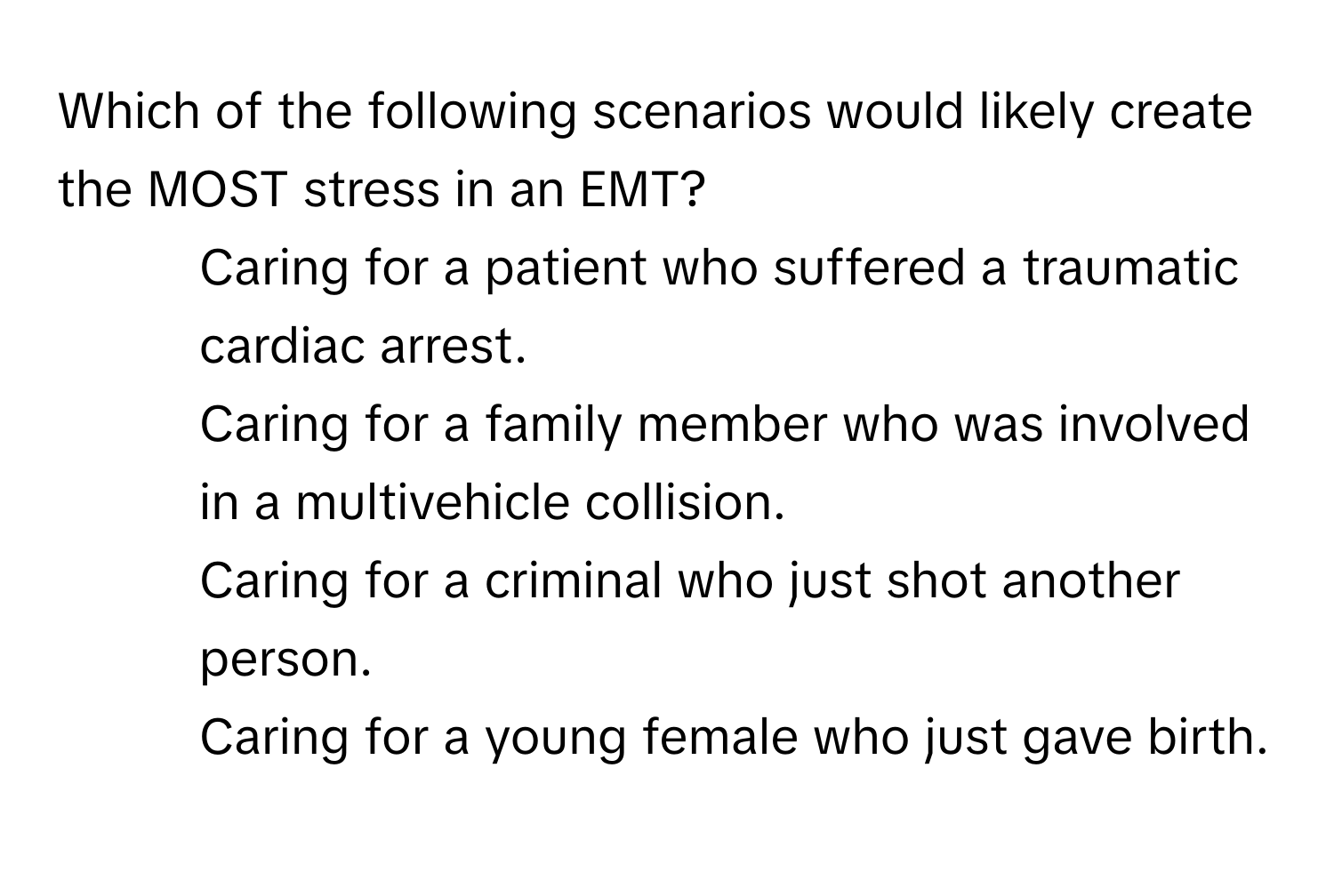 Which of the following scenarios would likely create the MOST stress in an EMT?

1) Caring for a patient who suffered a traumatic cardiac arrest.
2) Caring for a family member who was involved in a multivehicle collision.
3) Caring for a criminal who just shot another person.
4) Caring for a young female who just gave birth.