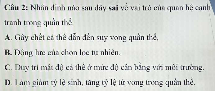 Nhận định nào sau đây sai về vai trò của quan hệ cạnh
tranh trong quần thể.
A. Gây chết cá thể dẫn đến suy vong quần thể,
B. Động lực của chọn lọc tự nhiên.
C. Duy trì mật độ cá thể ở mức độ cân bằng với môi trường.
D. Làm giảm tỷ lệ sinh, tăng tỷ lệ tử vong trong quần thể.