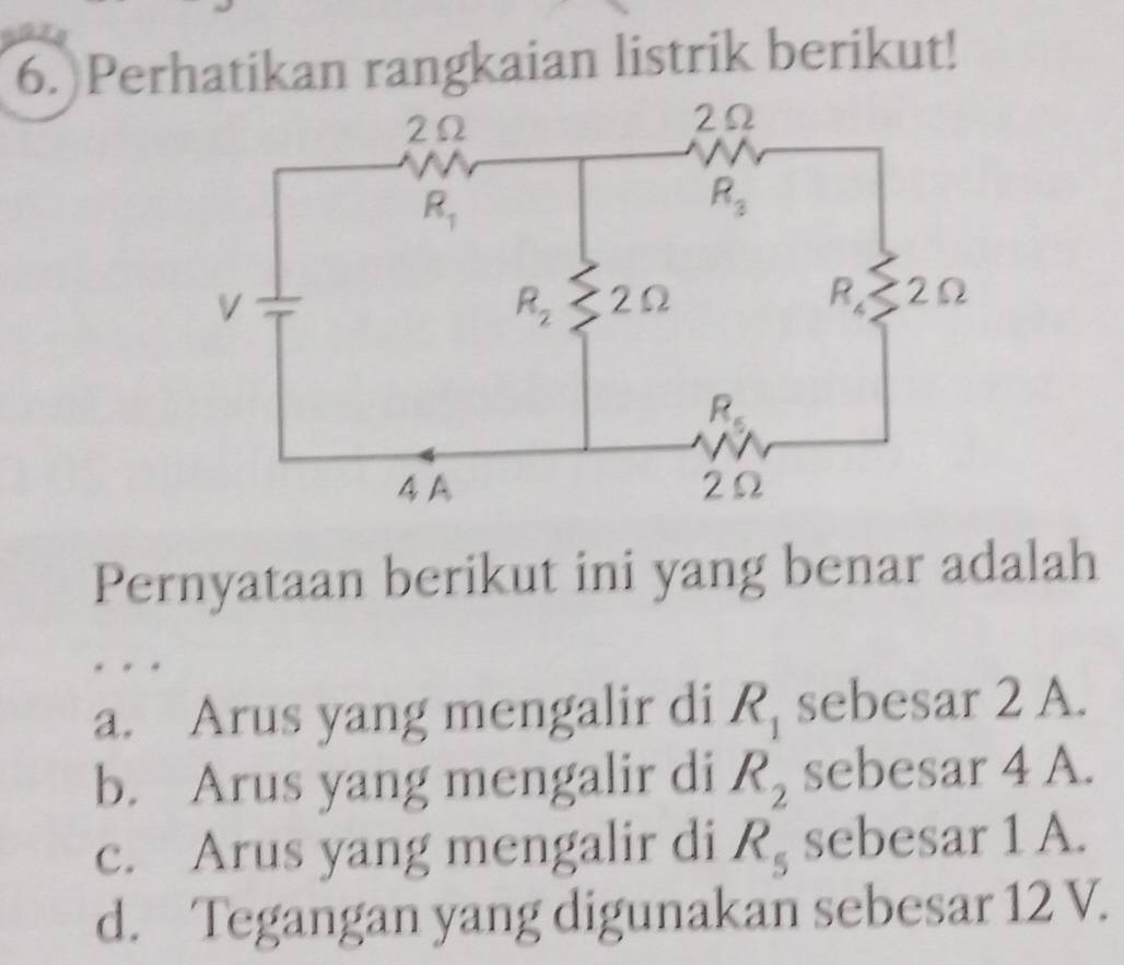 Perhatikan rangkaian listrik berikut!
Pernyataan berikut ini yang benar adalah
a. Arus yang mengalir di R_1 sebesar 2 A.
b. Arus yang mengalir di R_2 sebesar 4 A.
c. Arus yang mengalir di R_5 sebesar 1 A.
d. Tegangan yang digunakan sebesar 12 V.