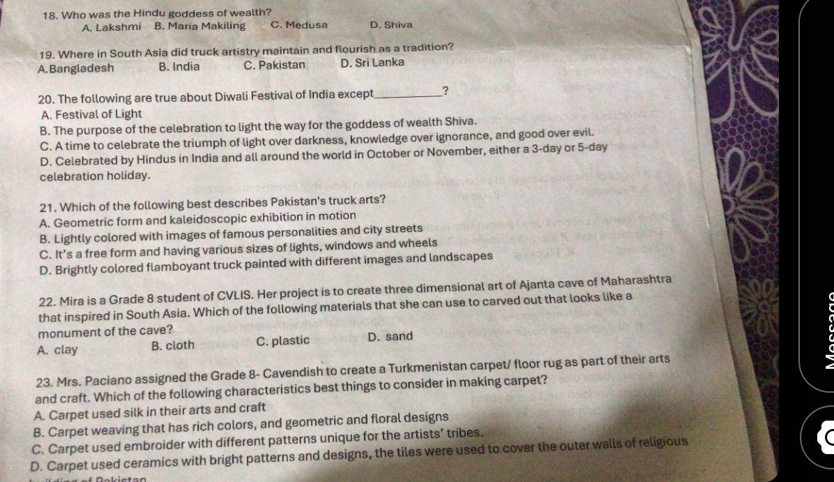 Who was the Hindu goddess of wealth?
A. Lakshmi B. Maria Makiling C. Medusa D. Shiva
19. Where in South Asia did truck artistry maintain and flourish as a tradition?
A.Bangladesh B. India C. Pakistan D. Sri Lanka
20. The following are true about Diwali Festival of India except_ ?
A. Festival of Light
B. The purpose of the celebration to light the way for the goddess of wealth Shiva.
C. A time to celebrate the triumph of light over darkness, knowledge over ignorance, and good over evil.
D. Celebrated by Hindus in India and all around the world in October or November, either a 3-day or 5-day
celebration holiday.
21. Which of the following best describes Pakistan's truck arts?
A. Geometric form and kaleidoscopic exhibition in motion
B. Lightly colored with images of famous personalities and city streets
C. It’s a free form and having various sizes of lights, windows and wheels
D. Brightly colored flamboyant truck painted with different images and landscapes
22. Mira is a Grade 8 student of CVLIS. Her project is to create three dimensional art of Ajanta cave of Maharashtra
that inspired in South Asia. Which of the following materials that she can use to carved out that looks like a
monument of the cave?
A. clay B. cloth C. plastic D. sand
23. Mrs. Paciano assigned the Grade 8 - Cavendish to create a Turkmenistan carpet/ floor rug as part of their arts
and craft. Which of the following characteristics best things to consider in making carpet?
A. Carpet used silk in their arts and craft
B. Carpet weaving that has rich colors, and geometric and floral designs
C. Carpet used embroider with different patterns unique for the artists’ tribes.
D. Carpet used ceramics with bright patterns and designs, the tiles were used to cover the outer walls of religious