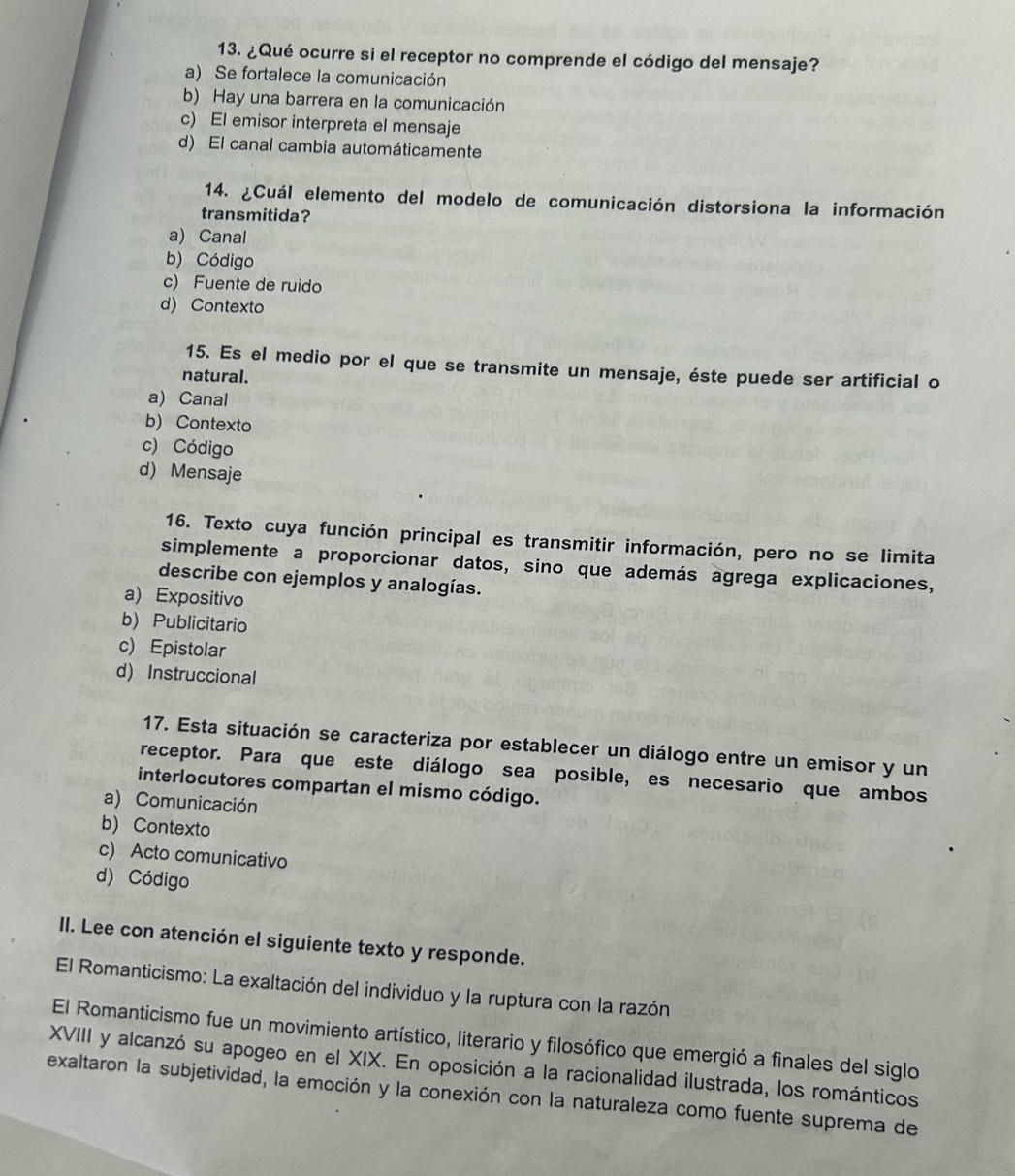 ¿Qué ocurre si el receptor no comprende el código del mensaje?
a) Se fortalece la comunicación
b) Hay una barrera en la comunicación
c) El emisor interpreta el mensaje
d) El canal cambia automáticamente
14. ¿Cuál elemento del modelo de comunicación distorsiona la información
transmitida?
a) Canal
b) Código
c) Fuente de ruido
d) Contexto
15. Es el medio por el que se transmite un mensaje, éste puede ser artificial o
natural.
a) Canal
b) Contexto
c) Código
d) Mensaje
16. Texto cuya función principal es transmitir información, pero no se limita
simplemente a proporcionar datos, sino que además agrega explicaciones,
describe con ejemplos y analogías.
a) Expositivo
b) Publicitario
c) Epistolar
d) Instruccional
17. Esta situación se caracteriza por establecer un diálogo entre un emisor y un
receptor. Para que este diálogo sea posible, es necesario que ambos
interlocutores compartan el mismo código.
a) Comunicación
b) Contexto
c) Acto comunicativo
d) Código
II. Lee con atención el siguiente texto y responde.
El Romanticismo: La exaltación del individuo y la ruptura con la razón
El Romanticismo fue un movimiento artístico, literario y filosófico que emergió a finales del siglo
XVIII y alcanzó su apogeo en el XIX. En oposición a la racionalidad ilustrada, los románticos
exaltaron la subjetividad, la emoción y la conexión con la naturaleza como fuente suprema de