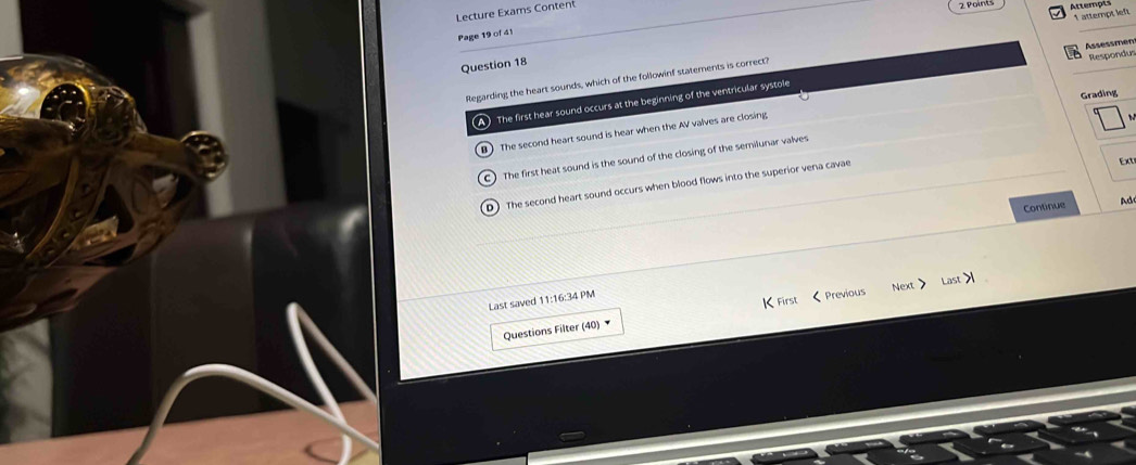 Lecture Exams Content
2 Points Attempl
1 attempt left
Page 19 of 41
Question 18
Regarding the heart sounds, which of the followinf statements is correct?
A The first hear sound occurs at the beginning of the ventricular systole Assessmen Respondus
Grading
B The second heart sound is hear when the AV valves are closing
C) The first heat sound is the sound of the closing of the semilunar valves
D) The second heart sound occurs when blood flows into the superior vena cavae
Ext
Continue Ad
Last saved 11:16:34 PM
rst
Questions Filter (40) Previous Next Last