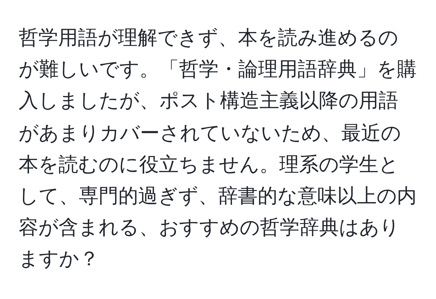 哲学用語が理解できず、本を読み進めるのが難しいです。「哲学・論理用語辞典」を購入しましたが、ポスト構造主義以降の用語があまりカバーされていないため、最近の本を読むのに役立ちません。理系の学生として、専門的過ぎず、辞書的な意味以上の内容が含まれる、おすすめの哲学辞典はありますか？