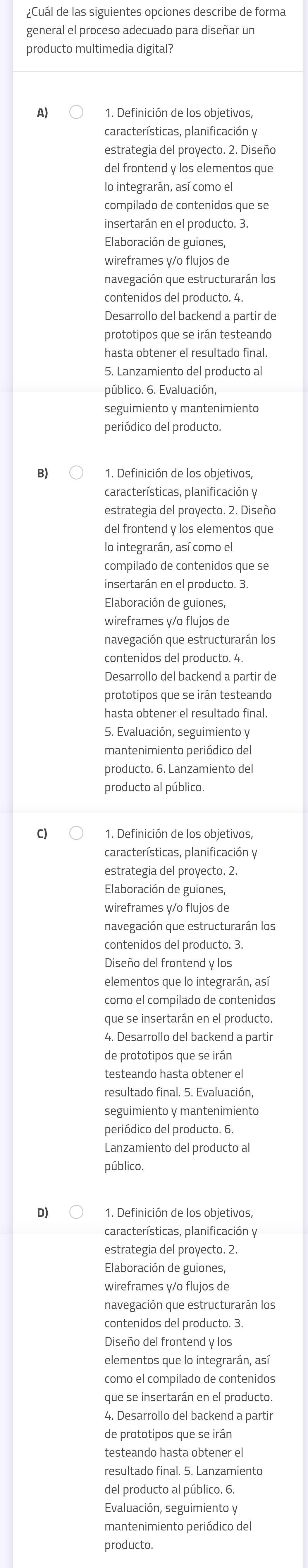 ¿Cuál de las siguientes opciones describe de forma
general el proceso adecuado para diseñar un
producto multimedia digital?
A) 1. Definición de los objetivos,
características, planificación y
estrategia del provecto. 2. Diseño
del frontend v los elementos aue
lo integrarán, así como el
compilado de contenidos que se
insertarán en el producto. 3
Elaboración de guiones,
wireframes y/o flujos de
navegación que estructurarán los
Desarrollo del backend a partir de
prototipos que se irán testeando
hasta obtener el resultado final.
5. Lanzamiento del producto a
público. 6. Evaluación,
seguimiento y mantenimiento
periódico del producto.
B) 1. Definición de los objetivos,
características, planificación y
estrategia del provecto. 2. Diseño
del frontend y los elementos que
lo integrarán, así como el
compilado de contenidos que se
insertarán en el producto. 3.
Elaboración de guiones,
wireframes y/o flujos de
navegación que estructurarán los
contenidos del producto. 4.
Desarrollo del backend a partir de
prototipos que se irán testeando
hasta obtener el resultado final.
5. Evaluación, seguimiento y
mantenimiento periódico del
C) 1. Definición de los objetivos,
características, planificación y
estrategia del proyecto. 2.
Elaboración de guiones,
wireframes y/o flujos de
contenidos del producto. 3.
Diseño del frontend y los
elementos que lo integrarán, así
que se insertarán en el producto
4. Desarrollo del backend a partir
de prototipos que se irán
testeando hasta obtener el
resultado final. 5. Evaluación,
seguimiento y mantenimiento
periódico del producto. 6.
Lanzamiento del producto al
público.
D) 1. Definición de los objetivos,
características, planificación y
estrategia del proyecto. 2.
Elaboración de guiones,
wireframes y/o flujos de
navegación que estructurarán los
contenidos del producto. 3.
Diseño del frontend y los
elementos que lo integrarán, así
como el compilado de contenidos
que se insertarán en el producto
4. Desarrollo del backend a partir
de prototipos que se irán
testeando hasta obtener el
del producto al público. 6
Evaluación, seguimiento y
mantenimiento periódico del
producto.