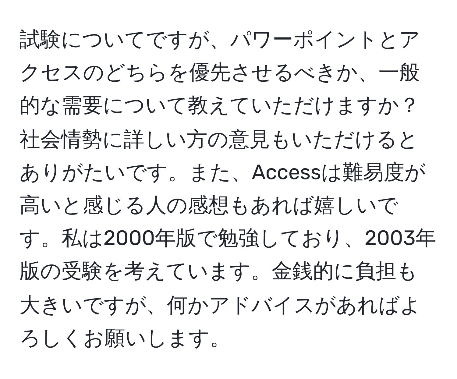 試験についてですが、パワーポイントとアクセスのどちらを優先させるべきか、一般的な需要について教えていただけますか？社会情勢に詳しい方の意見もいただけるとありがたいです。また、Accessは難易度が高いと感じる人の感想もあれば嬉しいです。私は2000年版で勉強しており、2003年版の受験を考えています。金銭的に負担も大きいですが、何かアドバイスがあればよろしくお願いします。