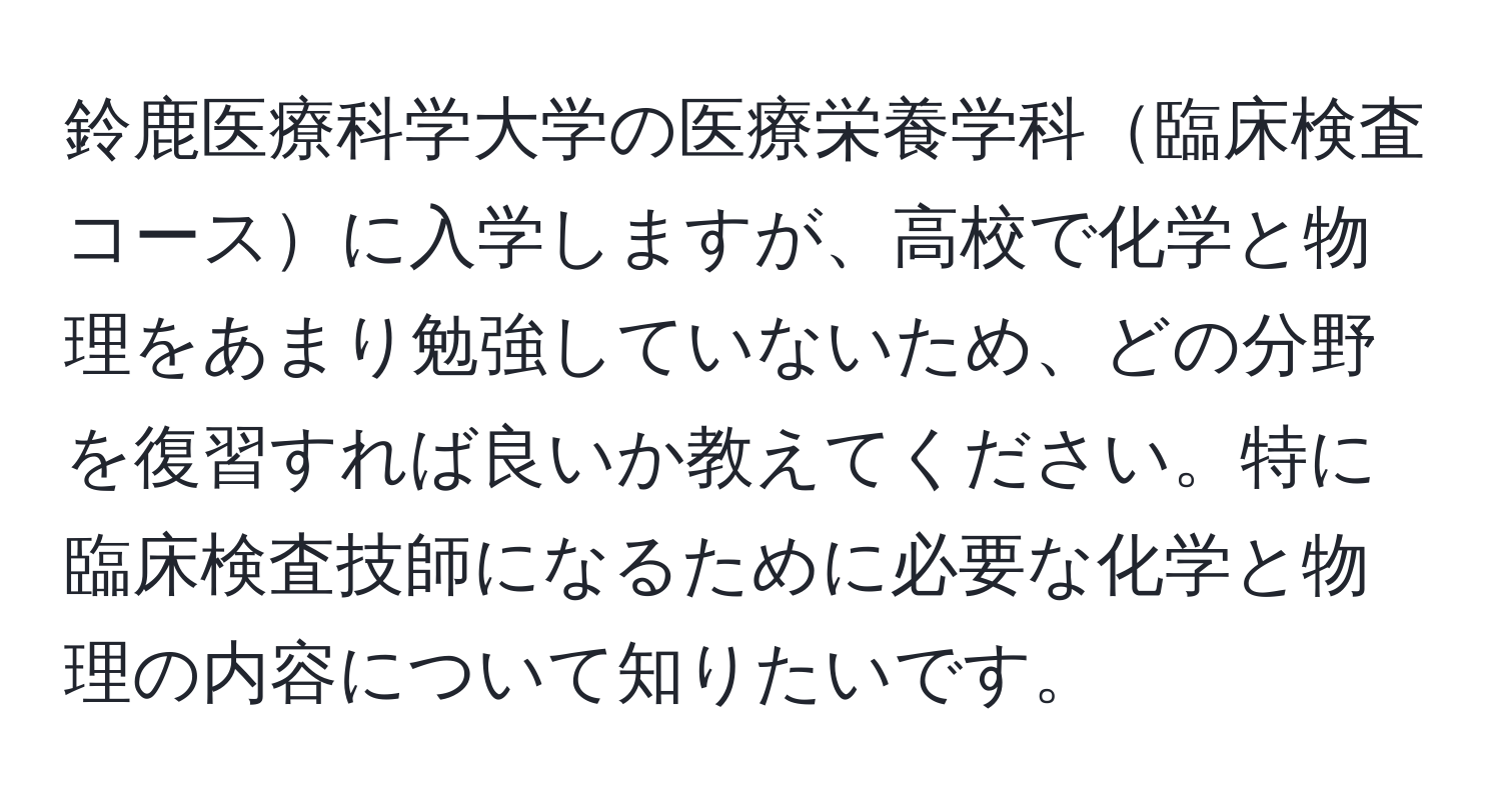 鈴鹿医療科学大学の医療栄養学科臨床検査コースに入学しますが、高校で化学と物理をあまり勉強していないため、どの分野を復習すれば良いか教えてください。特に臨床検査技師になるために必要な化学と物理の内容について知りたいです。