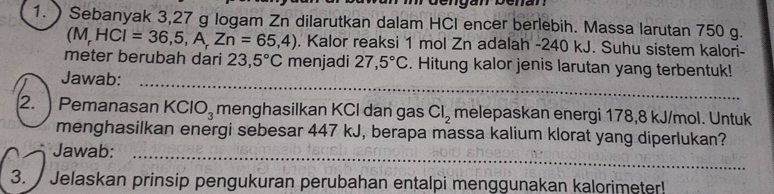 ) Sebanyak 3,27 g logam Zn dilarutkan dalam HCI encer berlebih. Massa larutan 750 g.
(M,HCI=36,5,A,Zn=65,4). Kalor reaksi 1 mol Zn adalah - 240 kJ. Suhu sistem kalori- 
_ 
meter berubah dari 23,5°C menjadi 27,5°C. Hitung kalor jenis larutan yang terbentuk! 
Jawab: 
2. Pemanasan KClO_3 menghasilkan KCI dan gas Cl_2 melepaskan energi 178,8 kJ/mol. Untuk 
menghasilkan energi sebesar 447 kJ, berapa massa kalium klorat yang diperlukan? 
_ 
Jawab: 
_ 
3. Jelaskan prinsip pengukuran perubahan entalpi menggunakan kalorimeter!