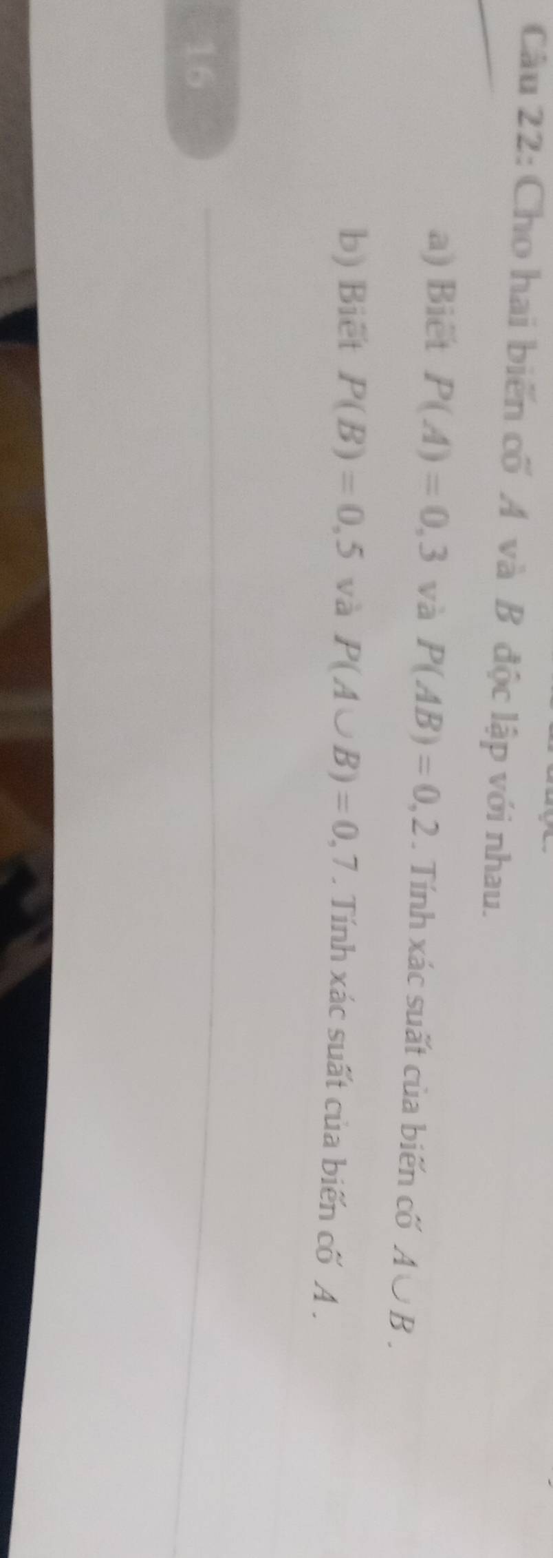 Cho hai biển cố A và B độc lập với nhau. 
a) Biêt P(A)=0,3 và P(AB)=0,2. Tính xác suất của biến cố A∪ B. 
b) Biēt P(B)=0,5 và P(A∪ B)=0,7. Tính xác suất của biến cố A. 
16