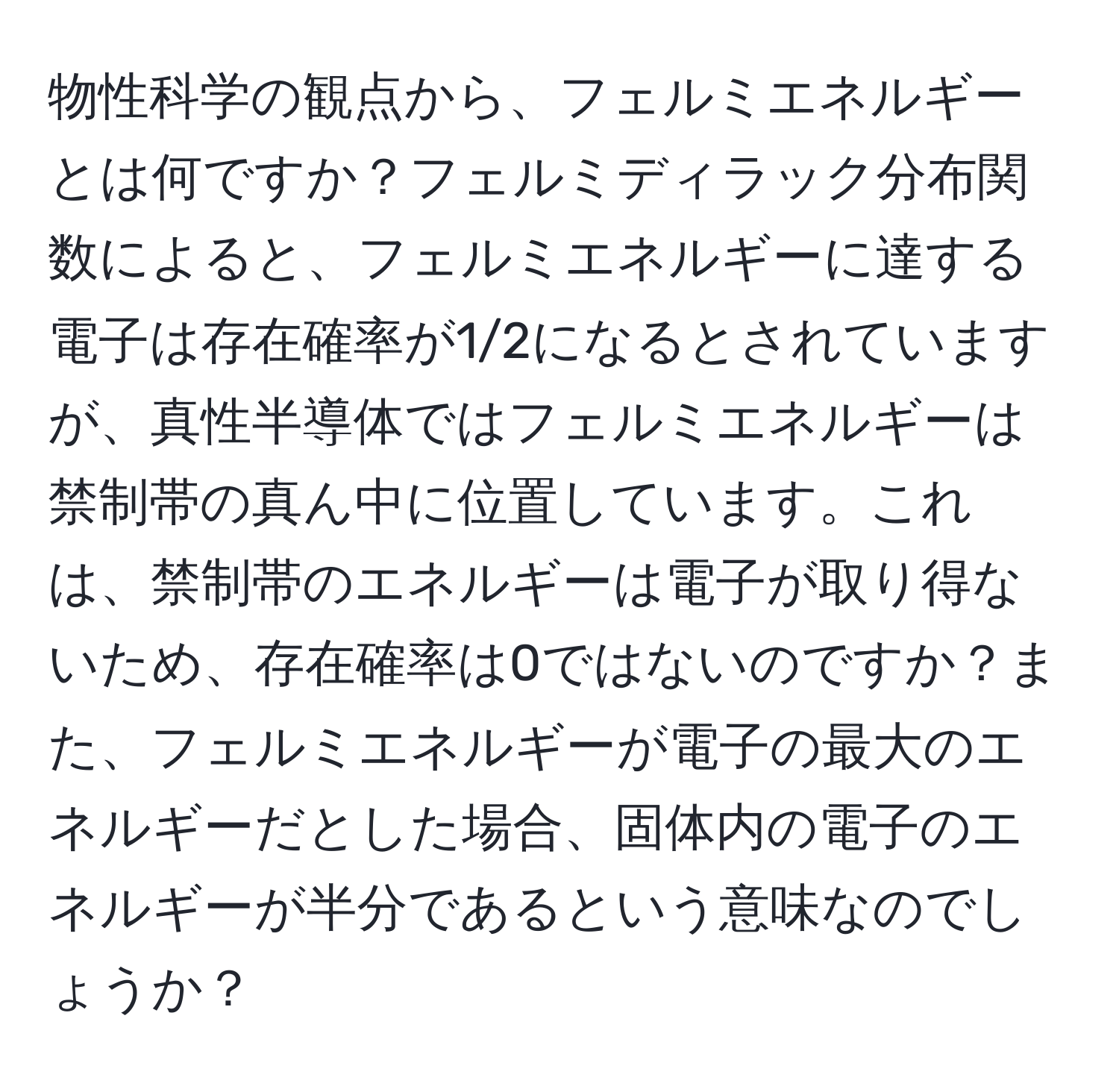 物性科学の観点から、フェルミエネルギーとは何ですか？フェルミディラック分布関数によると、フェルミエネルギーに達する電子は存在確率が1/2になるとされていますが、真性半導体ではフェルミエネルギーは禁制帯の真ん中に位置しています。これは、禁制帯のエネルギーは電子が取り得ないため、存在確率は0ではないのですか？また、フェルミエネルギーが電子の最大のエネルギーだとした場合、固体内の電子のエネルギーが半分であるという意味なのでしょうか？