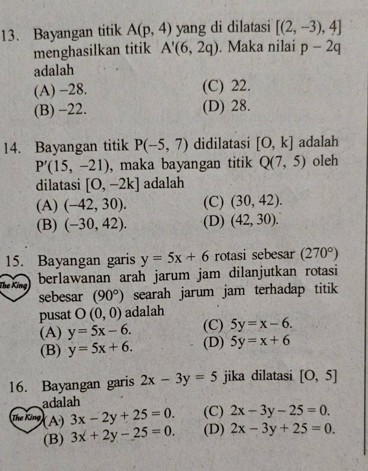 Bayangan titik A(p,4) yang di dilatasi [(2,-3),4]
menghasilkan titik A'(6,2q). Maka nilai p-2q
adalah
(A) -28. (C) 22.
(B) −22.
(D) 28.
14. Bayangan titik P(-5,7) didilatasi [O,k] adalah
P'(15,-21) , maka bayangan titik Q(7,5) oleh
dilatasi [0,-2k] adalah
(A) (-42,30).
(C) (30,42).
(B) (-30,42).
(D) (42,30). 
15. Bayangan garis y=5x+6 rotasi sebesar (270°)
The King berlawanan arah jarum jam dilanjutkan rotasi
sebesar (90°) searah jarum jam terhadap titik 
pusat O(0,0) adalah
(A) y=5x-6.
(C) 5y=x-6.
(B) y=5x+6.
(D) 5y=x+6
16. Bayangan garis 2x-3y=5 jika dilatasi [O,5]
adalah
The King (A)
3x-2y+25=0. (C) 2x-3y-25=0.
(B) 3x+2y-25=0. (D) 2x-3y+25=0.