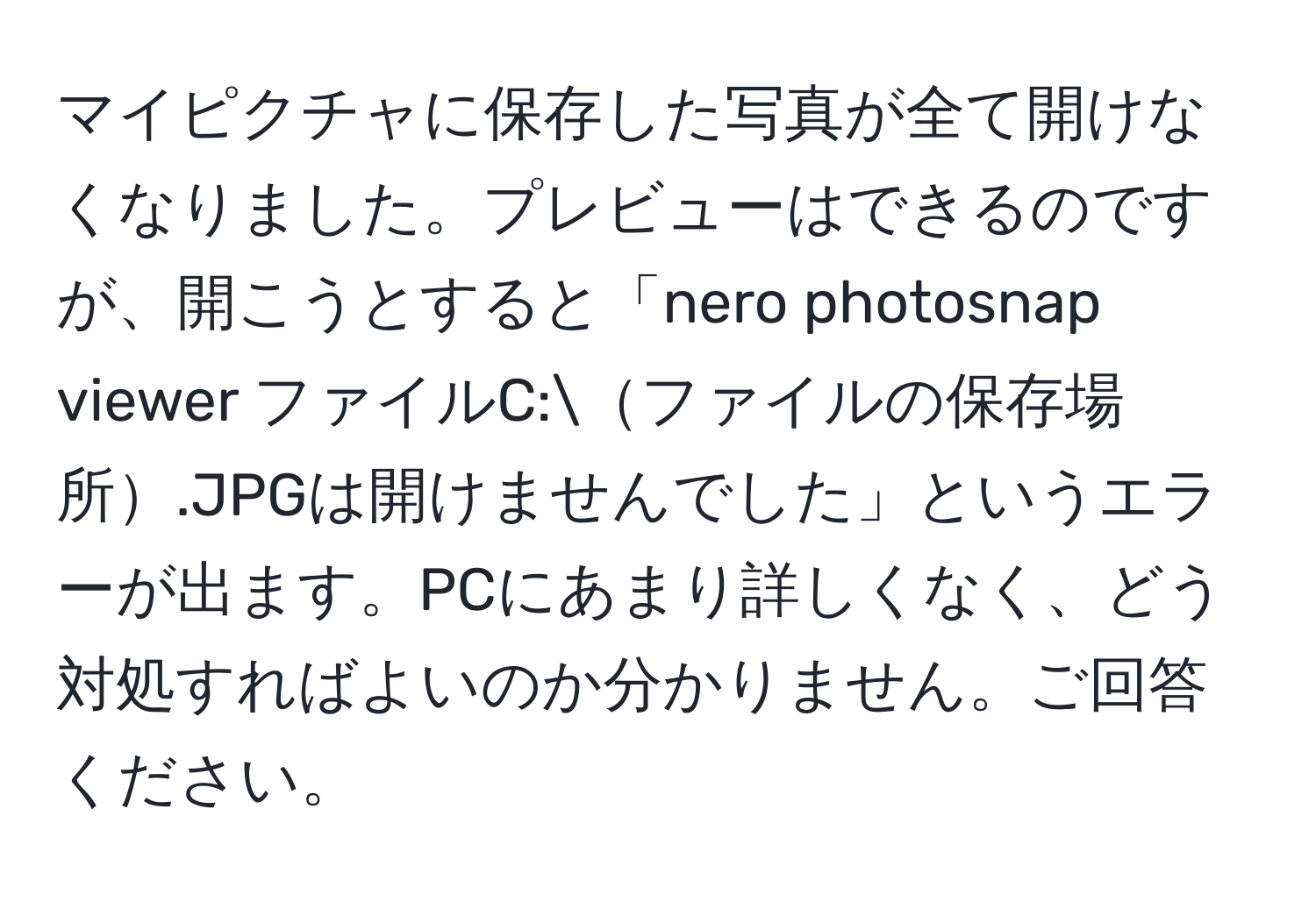 マイピクチャに保存した写真が全て開けなくなりました。プレビューはできるのですが、開こうとすると「nero photosnap viewer ファイルC:ファイルの保存場所.JPGは開けませんでした」というエラーが出ます。PCにあまり詳しくなく、どう対処すればよいのか分かりません。ご回答ください。