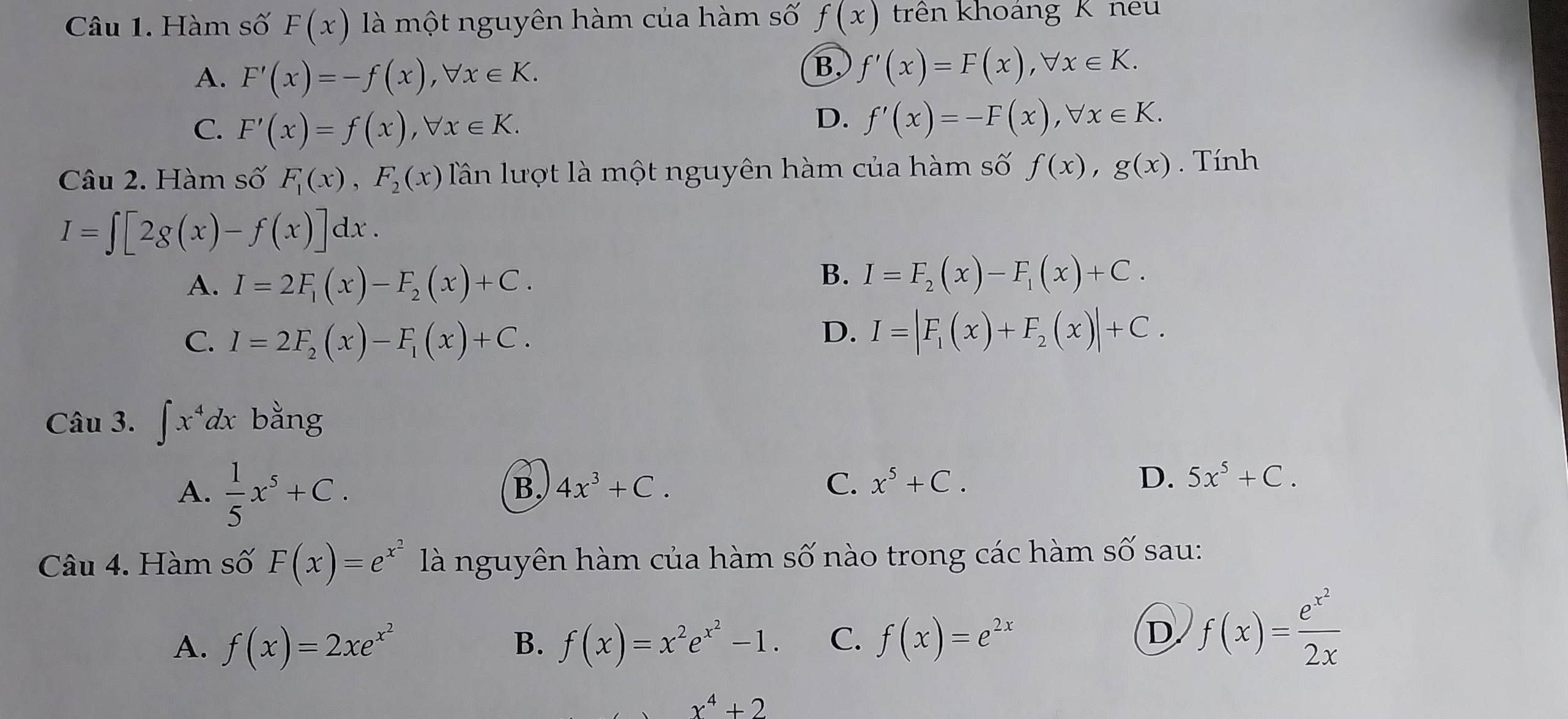 Hàm số F(x) là một nguyên hàm của hàm số f(x) trên khoảng K neu
A. F'(x)=-f(x), forall x∈ K.
B f'(x)=F(x), forall x∈ K.
C. F'(x)=f(x), forall x∈ K.
D. f'(x)=-F(x), forall x∈ K. 
Câu 2. Hàm số F_1(x), F_2(x) Tần lượt là một nguyên hàm của hàm số f(x), g(x). Tính
I=∈t [2g(x)-f(x)]dx.
A. I=2F_1(x)-F_2(x)+C.
B. I=F_2(x)-F_1(x)+C.
C. I=2F_2(x)-F_1(x)+C.
D. I=|F_1(x)+F_2(x)|+C. 
Câu 3. ∈t x^4dx bằng
A.  1/5 x^5+C.
B. 4x^3+C. C. x^5+C.
D. 5x^5+C. 
Câu 4. Hàm số F(x)=e^(x^2) là nguyên hàm của hàm số nào trong các hàm số sau:
A. f(x)=2xe^(x^2) B. f(x)=x^2e^(x^2)-1. C. f(x)=e^(2x)
D f(x)=frac e^(x^2)2x
x^4+2