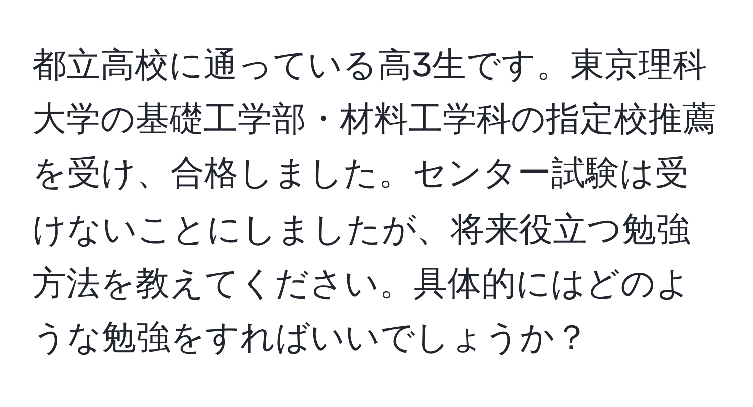 都立高校に通っている高3生です。東京理科大学の基礎工学部・材料工学科の指定校推薦を受け、合格しました。センター試験は受けないことにしましたが、将来役立つ勉強方法を教えてください。具体的にはどのような勉強をすればいいでしょうか？