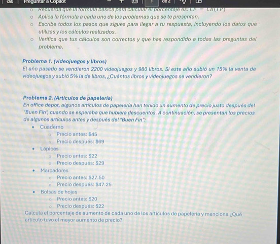 Preguntar a Copilot de 2
Recuerda que la formulá básica para calcular el porcentaje es' overline GF=CB(IP)
Aplica la fórmula a cada uno de los problemas que se te presentan.
Escribe todos los pasos que sigues para llegar a tu respuesta, incluyendo los datos que
utilizas y los cálculos realizados.
Verifica que tus cálculos son correctos y que has respondido a todas las preguntas del
problema.
Problema 1. (videojuegos y libros)
El año pasado se vendieron 2200 videojuegos y 980 libros. Si este año subió un 15% la venta de
videojuegos y subió 5% la de libros, ¿Cuántos libros y videojuegos se vendieron?
Problema 2. (Artículos de þapelería)
En office depot, algunos artículos de papelería han tenido un aumento de precio justo después del
'Buen Fín'', cuando se esperaba que hubiera descuentos. A continuación, se presentan los precios
de algunos artículos antes y después del "Buen Fin'':
Cuaderno
Precio antes: $45
Precio después: $69
Lápices
Precio antes: $22
Precio después: $29
Marcadores
Precio antes: $27.50
Precio después: $47.25
Bolsas de hojas
Precio antes: $20
。 Precio después: $22
Calcula el porcentaje de aumento de cada uno de los artículos de papelería y menciona ¿Qué
artículo tuvo el mayor aumento de precio?