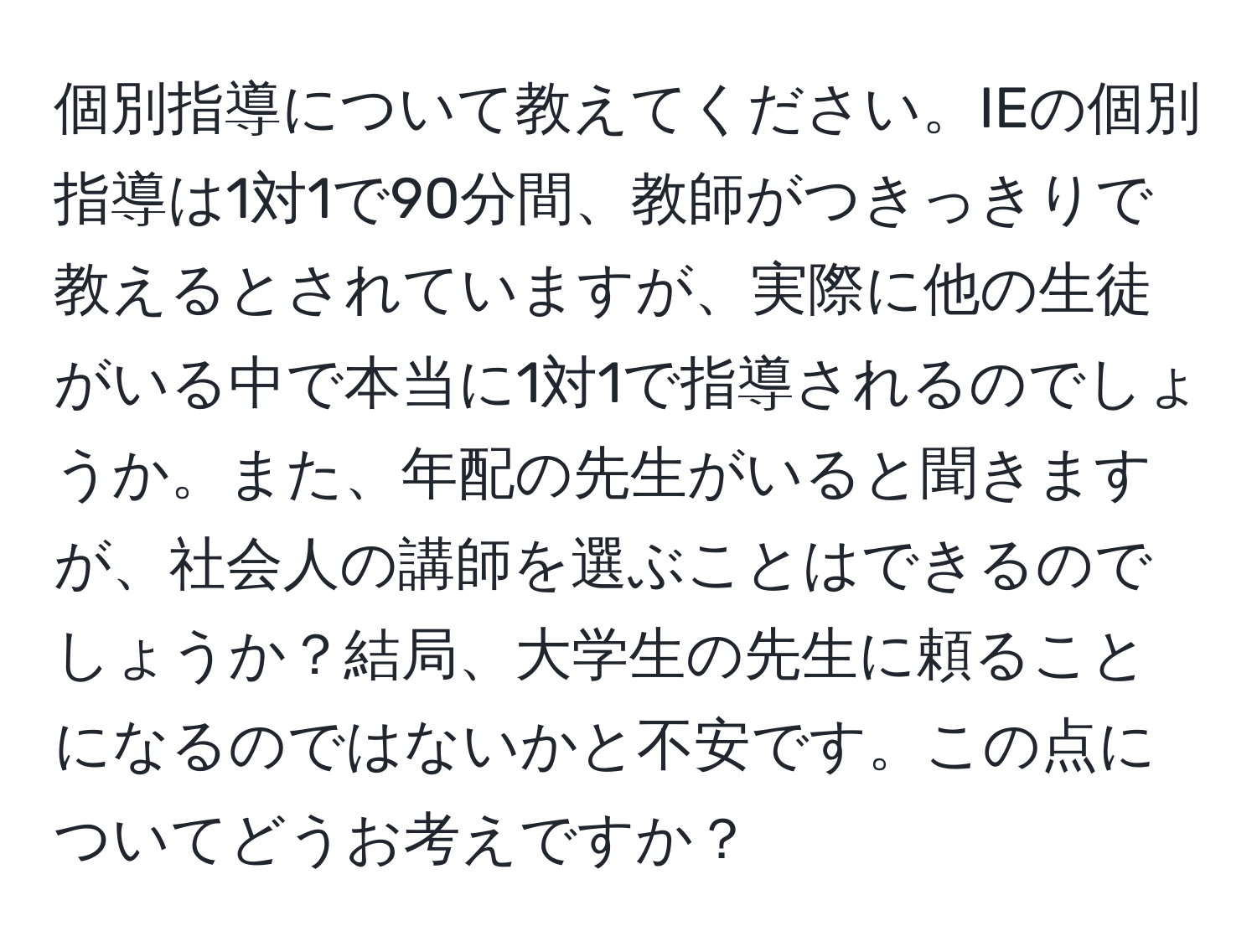 個別指導について教えてください。IEの個別指導は1対1で90分間、教師がつきっきりで教えるとされていますが、実際に他の生徒がいる中で本当に1対1で指導されるのでしょうか。また、年配の先生がいると聞きますが、社会人の講師を選ぶことはできるのでしょうか？結局、大学生の先生に頼ることになるのではないかと不安です。この点についてどうお考えですか？