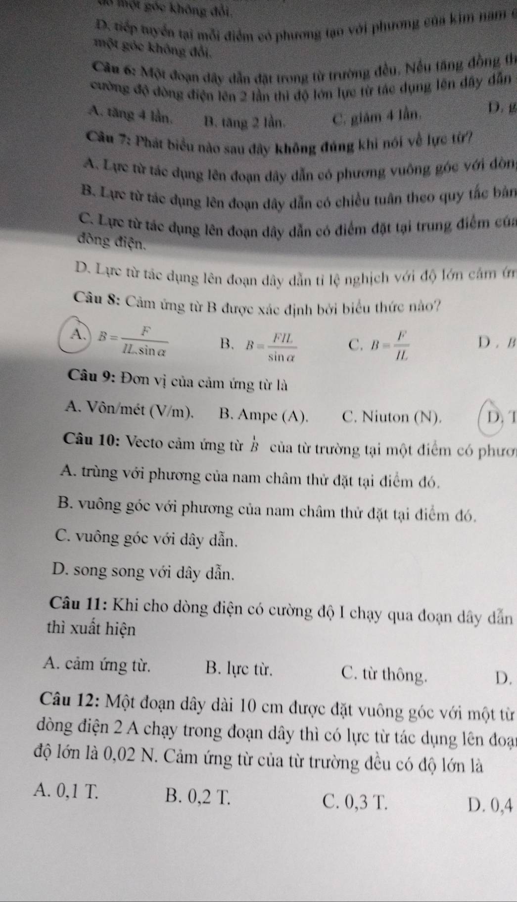 ló Thột góc không đổi,
D. tiếp tuyển tại mỗi điểm có phương tạo với phương của kim nam ở
một góc không đổi.
Cầu 6: Một đoạn dây dẫn đặt trong từ trường đều. Nếu tăng đồng thị
cường độ đòng điện lên 2 lần thì độ lớn lực từ tác dụng lên đây dẫn
A. tăng 4 lần, B. tăng 2 lần. C. giám 4 lần.
D.g
Cầu 7: Phát biểu nào sau đây không đúng khi nói về lực từ?
A. Lực từ tác dụng lên đoạn dây dẫn có phương vuông góc với đòn
B. Lực từ tác dụng lên đoạn dây dẫn có chiều tuân theo quy tắc bản
C. Lực từ tác dụng lên đoạn dây dẫn có điểm đặt tại trung điểm của
đòng điện.
D. Lực từ tác dụng lên đoạn dây dẫn tỉ lệ nghịch với độ lớn cảm ớn
Câu 8: Cảm ứng từ B được xác định bởi biểu thức nào?
A. B= F/ILsin alpha   B. B= FIL/sin alpha   C. B= F/IL  D . B
Câu 9: Đơn vị của cảm ứng từ là
A. Vôn/mét (V/m). B. Ampe (A). C. Niuton (N). D. T
Câu 10: Vecto cảm ứng từ ở của từ trường tại một điểm có phươ
A. trùng với phương của nam châm thử đặt tại điểm đó,
B. vuông góc với phương của nam châm thử đặt tại điểm đó.
C. vuông góc với dây dẫn.
D. song song với dây dẫn.
Câu 11: Khi cho dòng điện có cường độ I chạy qua đoạn dây dẫn
thì xuất hiện
A. cảm ứng từ. B. lực từ. C. từ thông.
D.
Câu 12: Một đoạn dây dài 10 cm được đặt vuông góc với một từ
đòng điện 2 A chạy trong đoạn dây thì có lực từ tác dụng lên đoại
độ lớn là 0,02 N. Cảm ứng từ của từ trường đều có độ lớn là
A. 0,1 T. B. 0,2 T. C. 0,3 T. D. 0,4