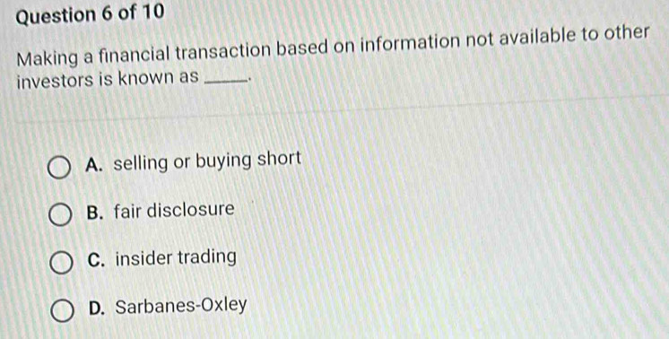 Making a financial transaction based on information not available to other
investors is known as _.
A. selling or buying short
B. fair disclosure
C. insider trading
D. Sarbanes-Oxley