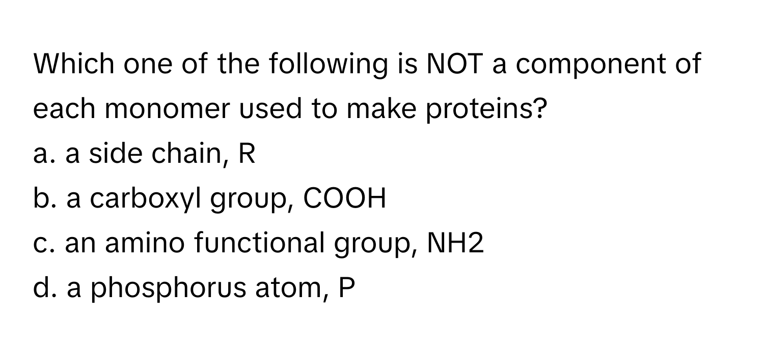 Which one of the following is NOT a component of each monomer used to make proteins?

a. a side chain, R
b. a carboxyl group, COOH
c. an amino functional group, NH2
d. a phosphorus atom, P