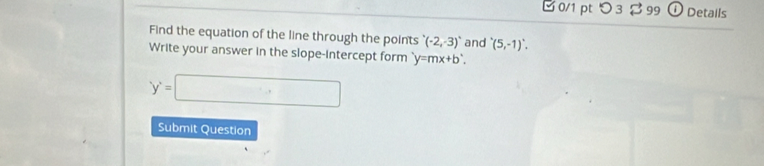 □ 0/1 pt つ 3 % 99 ① Details 
Find the equation of the line through the points (-2,-3) and '(5,-1)'. 
Write your answer in the slope-intercept form y=mx+b'.
y'=□
Submit Question