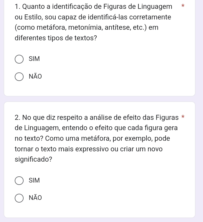 Quanto a identificação de Figuras de Linguagem *
ou Estilo, sou capaz de identificá-las corretamente
(como metáfora, metonímia, antítese, etc.) em
diferentes tipos de textos?
SIM
NÃO
2. No que diz respeito a análise de efeito das Figuras *
de Linguagem, entendo o efeito que cada figura gera
no texto? Como uma metáfora, por exemplo, pode
tornar o texto mais expressivo ou criar um novo
significado?
SIM
NÃO