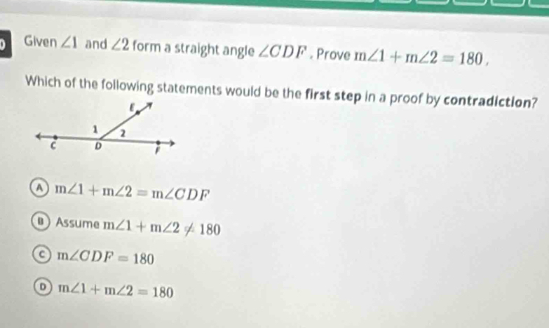 Given ∠ 1 and ∠ 2 form a straight angle ∠ CDF. Prove m∠ 1+m∠ 2=180, 
Which of the following statements would be the first step in a proof by contradiction?
m∠ 1+m∠ 2=m∠ CDF
Assume m∠ 1+m∠ 2!= 180
a m∠ CDF=180
o m∠ 1+m∠ 2=180