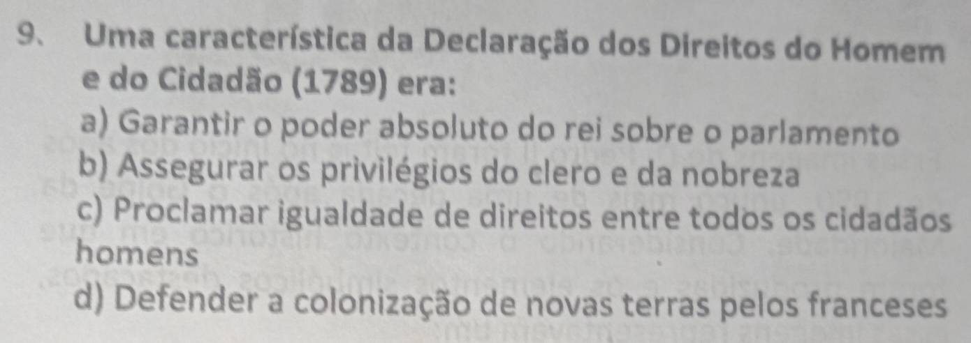 Uma característica da Declaração dos Direitos do Homem
e do Cidadão (1789) era:
a) Garantir o poder absoluto do rei sobre o parlamento
b) Assegurar os privilégios do clero e da nobreza
c) Proclamar igualdade de direitos entre todos os cidadãos
homens
d) Defender a colonização de novas terras pelos franceses