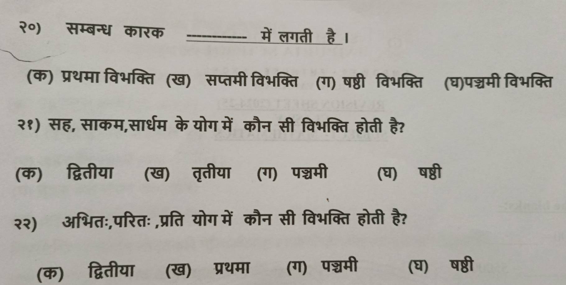 २०) सम्बन्ध कारक _में लगती है ।
(क) प्रथमा विभक्ति (ख) सप्तमी विभक्ति (ग) षष्ठी विभक्ति (घ)पन्चमी विभक्ति
२१) सह, साकम,सार्धम के योग में कौन सी विभक्ति होती है?
(क) द्वितीया (ख) तृतीया (ग) पश्चमी (घ) ष्ठी
२२) अभितः,परितः ,प्रति योग में कौन सी विभक्ति होती है?
(क) द्वितीया (ख) प्रथमा (ग) पश्चॆमी (घ) षष्ठी