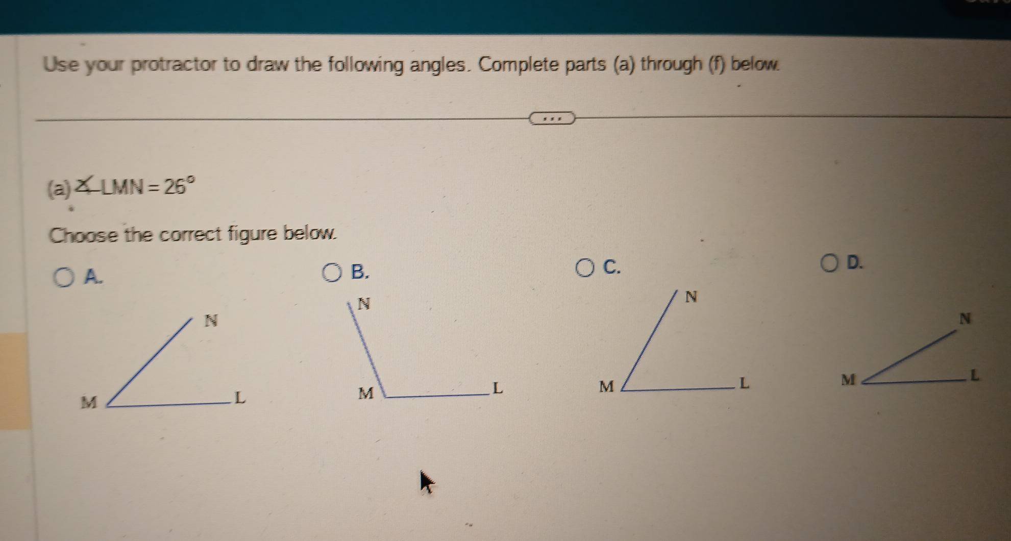 Use your protractor to draw the following angles. Complete parts (a) through (f) below. 
(a) ∠ LMN=26°
Choose the correct figure below. 
A. 
B. 
C. 
D.
N
M
L