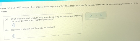 pay for a $17,600 camper, Tory made a down payment of $4700 and took out a loen for the rest. On the lean, he paid monthly payments of $285.54 r
years. 
(a) What was the total amount Tony ended up paying for the camper (including × 
the down payment and monthly payments) 
(b) How much interest did Tony pay on the lown? 
