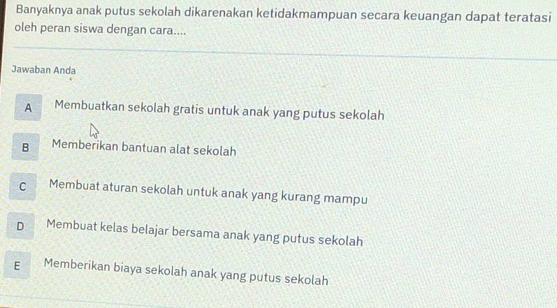 Banyaknya anak putus sekolah dikarenakan ketidakmampuan secara keuangan dapat teratasi
oleh peran siswa dengan cara....
Jawaban Anda
A Membuatkan sekolah gratis untuk anak yang putus sekolah
B Memberikan bantuan alat sekolah
C Membuat aturan sekolah untuk anak yang kurang mampu
D Membuat kelas belajar bersama anak yang putus sekolah
E Memberikan biaya sekolah anak yang putus sekolah