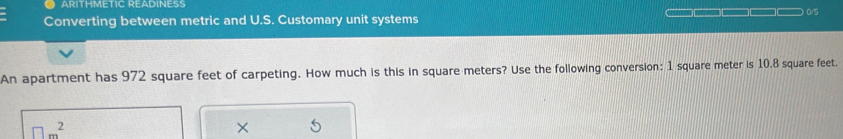 ARITHMETIC READINESS 
Converting between metric and U.S. Customary unit systems — □□□□□ 0/5
An apartment has 972 square feet of carpeting. How much is this in square meters? Use the following conversion: 1 square meter is 10.8 square feet.
□ m^2
×