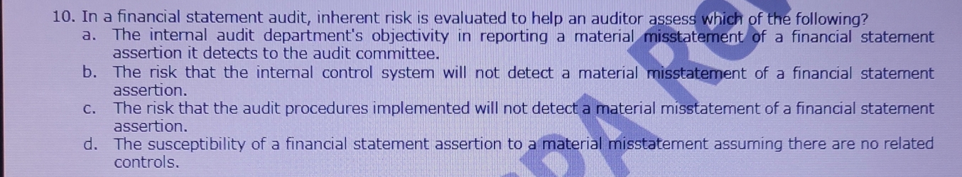 In a financial statement audit, inherent risk is evaluated to help an auditor assess which of the following?
a. The internal audit department's objectivity in reporting a material misstatement of a financial statement
assertion it detects to the audit committee.
b. The risk that the internal control system will not detect a material misstatement of a financial statement
assertion.
c. The risk that the audit procedures implemented will not detect a material misstatement of a financial statement
assertion.
d. The susceptibility of a financial statement assertion to a material misstatement assuming there are no related
controls.