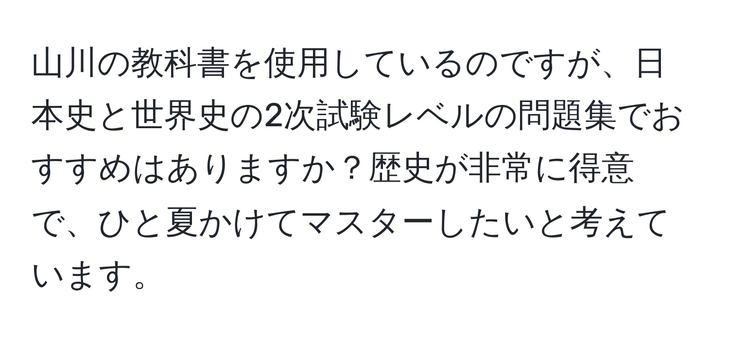 山川の教科書を使用しているのですが、日本史と世界史の2次試験レベルの問題集でおすすめはありますか？歴史が非常に得意で、ひと夏かけてマスターしたいと考えています。