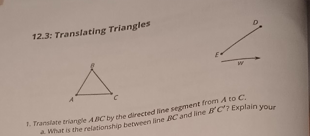 12.3: Translating Triangles
D
E
w
1. Translate triangle ABC by the directed line segment f to C. 
a. What is the relationship between line BC and line B'C' ? Explain your