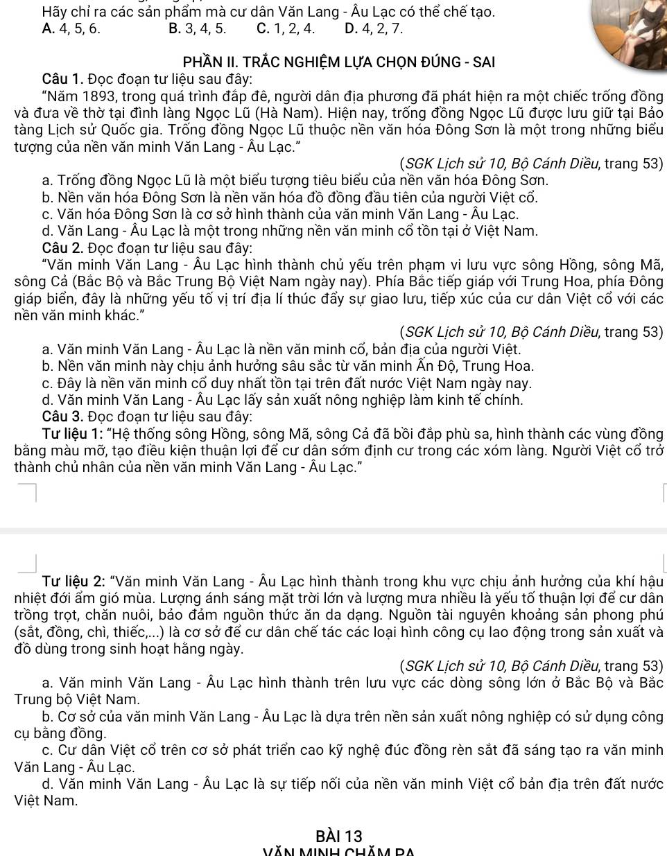 Hãy chỉ ra các sản phẩm mà cư dân Văn Lang - Âu Lạc có thể chế tạo.
A. 4, 5, 6. B. 3, 4, 5. C. 1, 2, 4. D. 4, 2, 7.
PHÀN II. TRÁC NGHIỆM LỤA CHỌN ĐÚNG - SAI
Câu 1. Đọc đoạn tư liệu sau đây:
"Năm 1893, trong quá trình đắp đê, người dân địa phương đã phát hiện ra một chiếc trống đồng
và đưa về thờ tại đình làng Ngọc Lũ (Hà Nam). Hiện nay, trống đồng Ngọc Lũ được lưu giữ tại Bảo
tàng Lịch sử Quốc gia. Trống đồng Ngọc Lũ thuộc nền văn hóa Đông Sơn là một trong những biểu
tượng của nền văn minh Văn Lang - Âu Lạc."
(SGK Lịch sử 10, Bộ Cánh Diều, trang 53)
a. Trống đồng Ngọc Lũ là một biểu tượng tiêu biểu của nền văn hóa Đông Sơn.
b. Nền văn hóa Đông Sơn là nền văn hóa đồ đồng đầu tiên của người Việt cổ.
c. Văn hóa Đông Sơn là cơ sở hình thành của văn minh Văn Lang - Âu Lạc.
d. Văn Lang - Âu Lạc là một trong những nền văn minh cổ tồn tại ở Việt Nam.
Câu 2. Đọc đoạn tư liệu sau đây:
"Văn minh Văn Lang - Âu Lạc hình thành chủ yếu trên phạm vi lưu vực sông Hồng, sông Mã,
sông Cả (Bắc Bộ và Bắc Trung Bộ Việt Nam ngày nay). Phía Bắc tiếp giáp với Trung Hoa, phía Đông
giáp biển, đây là những yếu tố vị trí địa lí thúc đấy sự giao lưu, tiếp xúc của cư dân Việt cổ với các
nền văn minh khác."
(SGK Lịch sử 10, Bộ Cánh Diều, trang 53)
a. Văn minh Văn Lang - Âu Lạc là nền văn minh cổ, bản địa của người Việt.
b. Nền văn minh này chịu ảnh hưởng sâu sắc từ văn minh Ấn Độ, Trung Hoa.
c. Đây là nền văn minh cổ duy nhất tồn tại trên đất nước Việt Nam ngày nay.
d. Văn minh Văn Lang - Âu Lạc lấy sản xuất nông nghiệp làm kinh tế chính.
Câu 3. Đọc đoạn tư liệu sau đây:
Tư liệu 1: “Hệ thống sông Hồng, sông Mã, sông Cả đã bồi đắp phù sa, hình thành các vùng đồng
bằng màu mỡ, tạo điều kiện thuận lợi để cư dân sớm định cư trong các xóm làng. Người Việt cổ trở
thành chủ nhân của nền văn minh Văn Lang - Âu Lạc."
Tư liệu 2: “Văn minh Văn Lang - Âu Lạc hình thành trong khu vực chịu ảnh hưởng của khí hậu
nhiệt đới ẩm gió mùa. Lượng ánh sáng mặt trời lớn và lượng mưa nhiều là yếu tố thuận lợi để cư dân
trồng trọt, chăn nuôi, bảo đảm nguồn thức ăn da dạng. Nguồn tài nguyên khoảng sản phong phú
(sắt, đồng, chì, thiếc,...) là cơ sở để cư dân chế tác các loại hình công cụ lao động trong sản xuất và
đồ dùng trong sinh hoạt hằng ngày.
(SGK Lịch sử 10, Bộ Cánh Diều, trang 53)
a. Văn minh Văn Lang - Âu Lạc hình thành trên lưu vực các dòng sông lớn ở Bắc Bộ và Bắc
Trung bộ Việt Nam.
b. Cơ sở của văn minh Văn Lang - Âu Lạc là dựa trên nền sản xuất nông nghiệp có sử dụng công
cụ bằng đồng.
c. Cư dẫn Việt cổ trên cơ sở phát triển cao kỹ nghệ đúc đồng rèn sắt đã sáng tạo ra văn minh
Văn Lang - Âu Lạc.
d. Văn minh Văn Lang - Âu Lạc là sự tiếp nối của nền văn minh Việt cổ bản địa trên đất nước
Việt Nam.
Bài 13
Văn Minh Chăm BA