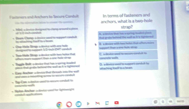 Fasteners and Anchors to Secure Condult In terms of fasteners and
Ve the vdmtion bnle fo anchors, what is a two-hole
Mial a devite designed to clamp around a piece strap?
- Beam Clamg: é dévice used to support condult A. a device that has a spring-lsaded pieck
by attushing deel to a beam. that grabs behind the wall as it is tightered .
+ One-Hole Strag a device with one hole B. a devize with two holes that offers more
dagned tn sppart 12 tch EMT conda support than a one-hole strap 
Tue Hale Steag a device with two holes that C. a device used to senure conduit to
offers more support than a one-hale strop . concrete walls
Taggle Balz a device that has a pring-looded D. a device used to support condalt by
piece that grabs behnd the wall as it is tightered .
Eney Ancher a devke that threads ino the wall attaching osell to a beam 
and uee a mounting srow to seoure conduit .
* Tp Cae a dsite used to secure coniat to
con at wals
Mln Ather a devier und or lightweight
