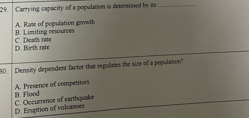 Carrying capacity of a population is determined by its_
A. Rate of population growth
B. Limiting resources
C. Death rate
D. Birth rate
30. Density dependent factor that regulates the size of a population?
A. Presence of competitors
B. Flood
C. Occurrence of earthquake
D. Eruption of volcanoes