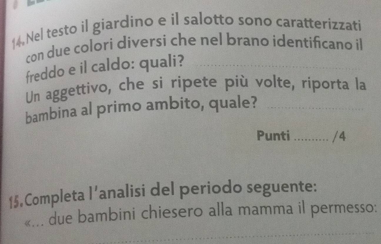 Nel testo il giardino e il salotto sono caratterizzati 
con due colori diversi che nel brano identificano il 
freddo e il caldo: quali? 
Un aggettivo, che si ripete più volte, riporta la 
bambina al primo ambito, quale?_ 
Punti _/4 
15. Completa l’analisi del periodo seguente: 
«... due bambini chiesero alla mamma il permesso: