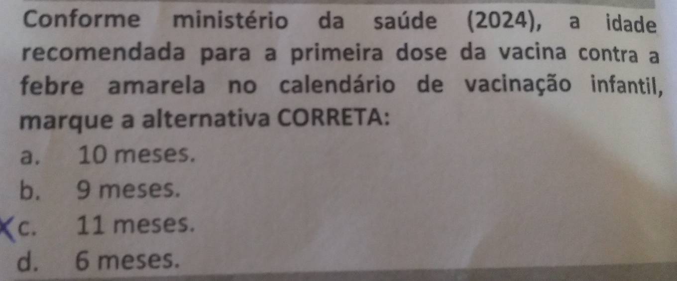 Conforme ministério da saúde (2024), a idade
recomendada para a primeira dose da vacina contra a
febre amarela no calendário de vacinação infantil,
marque a alternativa CORRETA:
a. 10 meses.
b. 9 meses.
c. 11 meses.
d. 6 meses.