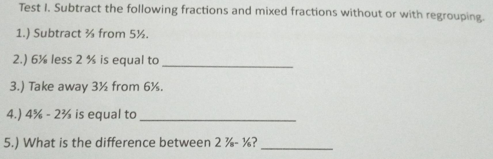 Test I. Subtract the following fractions and mixed fractions without or with regrouping. 
1.) Subtract ½ from 5½. 
2.) 6¼ less 2 % is equal to_ 
3.) Take away 3½ from 6½. 
4.) 4% - 2½ is equal to_ 
5.) What is the difference between 2 ¾ - %?_