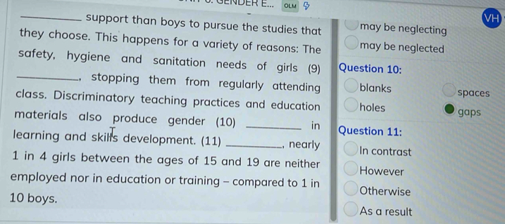 GENDER E... OLM
_
support than boys to pursue the studies that may be neglecting
they choose. This happens for a variety of reasons: The may be neglected
safety, hygiene and sanitation needs of girls (9) Question 10:
_, stopping them from regularly attending blanks spaces
class. Discriminatory teaching practices and education holes gaps
materials also produce gender (10) _in Question 11:
learning and skills development. (11) _, nearly In contrast
1 in 4 girls between the ages of 15 and 19 are neither However
employed nor in education or training - compared to 1 in Otherwise
10 boys.
As a result