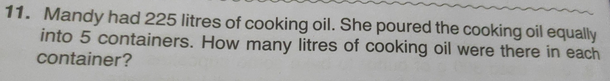 Mandy had 225 litres of cooking oil. She poured the cooking oil equally 
into 5 containers. How many litres of cooking oil were there in each 
container?