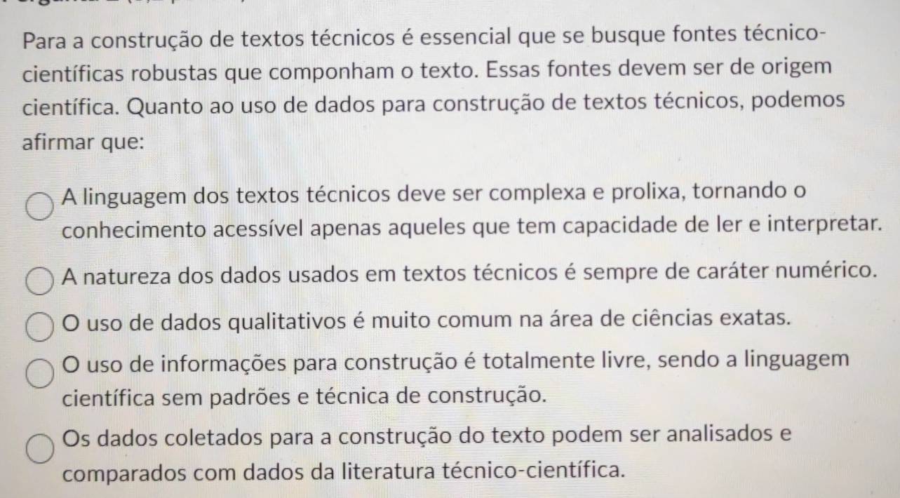 Para a construção de textos técnicos é essencial que se busque fontes técnico-
científicas robustas que componham o texto. Essas fontes devem ser de origem
científica. Quanto ao uso de dados para construção de textos técnicos, podemos
afirmar que:
A linguagem dos textos técnicos deve ser complexa e prolixa, tornando o
conhecimento acessível apenas aqueles que tem capacidade de ler e interpretar.
A natureza dos dados usados em textos técnicos é sempre de caráter numérico.
O uso de dados qualitativos é muito comum na área de ciências exatas.
O uso de informações para construção é totalmente livre, sendo a linguagem
científica sem padrões e técnica de construção.
Os dados coletados para a construção do texto podem ser analisados e
comparados com dados da literatura técnico-científica.